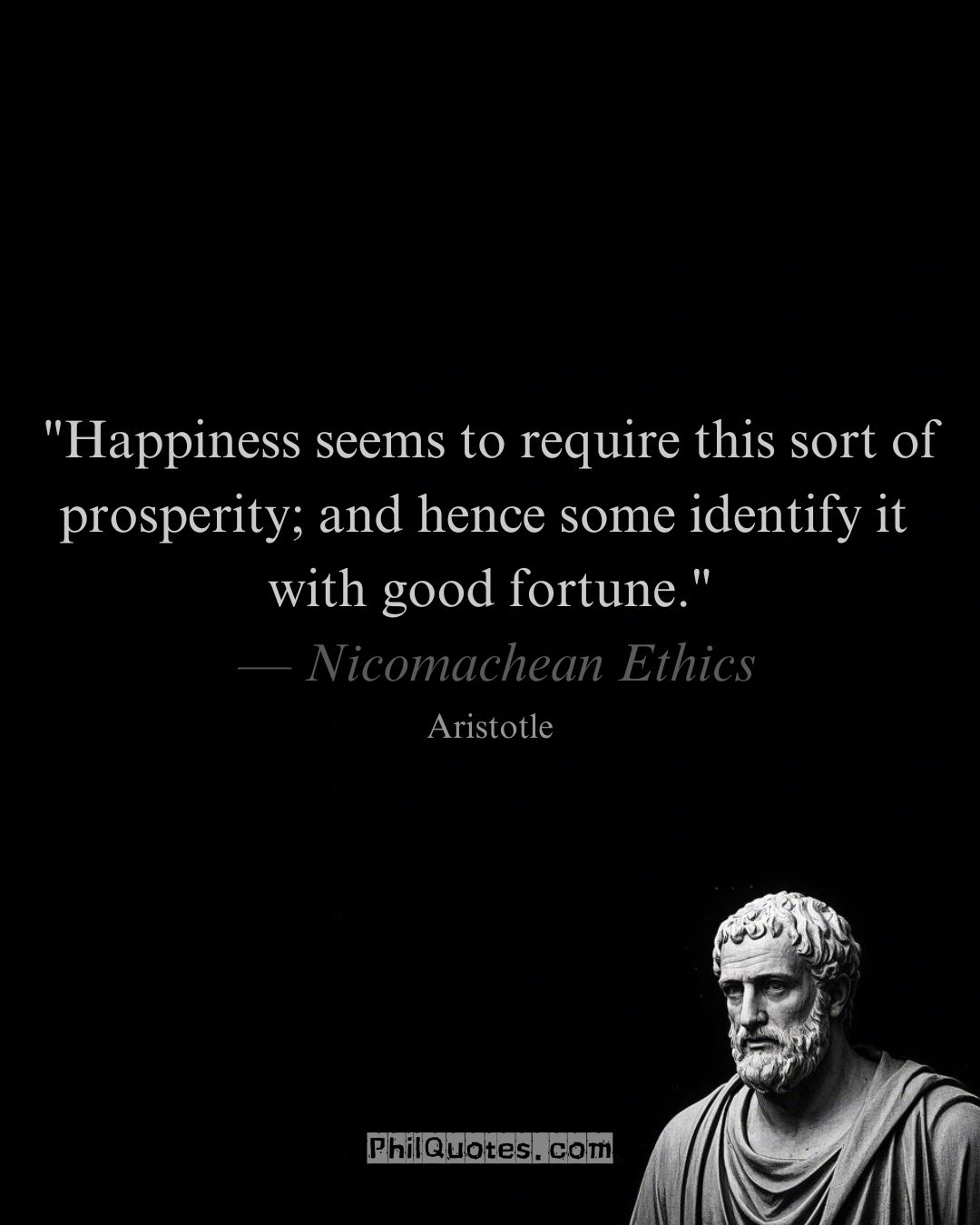 Aristotle Nicomachean Ethics Quote: “Happiness seems to require this sort of prosperity; and hence some identify it with good fortune.”