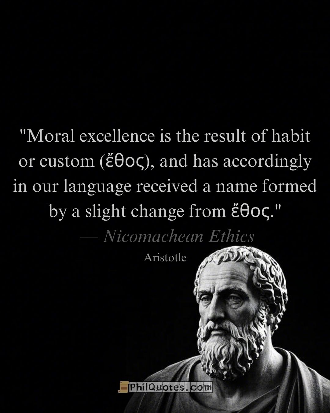 Aristotle Nicomachean Ethics Quote: “Moral excellence is the result of habit or custom (ἔθος), and has accordingly in our language received a name formed by a slight change from ἔθος.”​